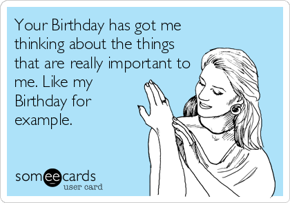 Your Birthday has got me
thinking about the things
that are really important to
me. Like my
Birthday for
example.