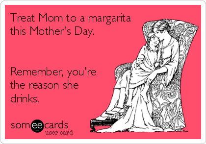 Treat Mom to a margarita
this Mother's Day.


Remember, you're
the reason she
drinks.