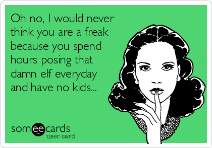 Oh no, I would never
think you are a freak 
because you spend 
hours posing that
damn elf everyday
and have no kids...