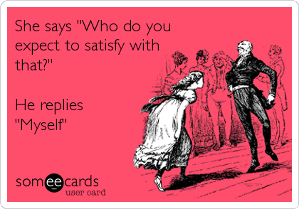 She says "Who do you
expect to satisfy with
that?"

He replies
"Myself"