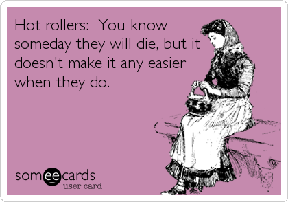 Hot rollers:  You know
someday they will die, but it
doesn't make it any easier
when they do.
