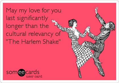 May my love for you
last significantly
longer than the
cultural relevancy of
"The Harlem Shake"