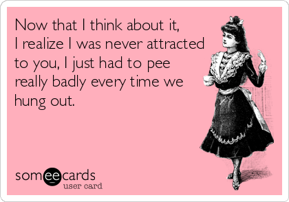 Now that I think about it, 
I realize I was never attracted
to you, I just had to pee
really badly every time we
hung out.