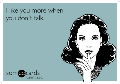 I like you more when
you don't talk.