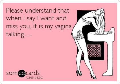Please understand that
when I say I want and
miss you, it is my vagina
talking.......