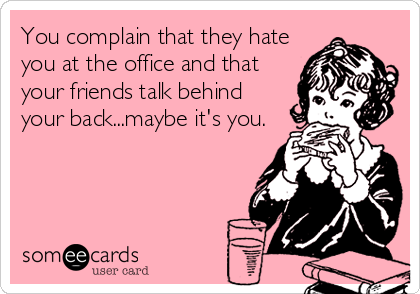 You complain that they hate
you at the office and that
your friends talk behind
your back...maybe it's you.