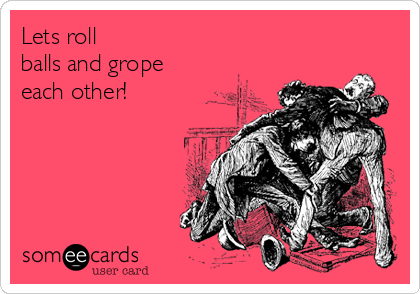 Lets roll
balls and grope 
each other!