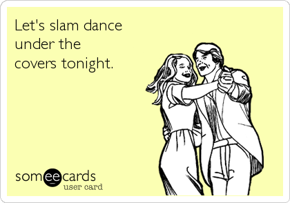 Let's slam dance
under the
covers tonight.