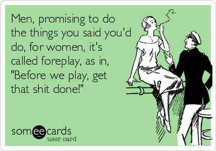 Men, promising to do
the things you said you'd
do, for women, it's
called foreplay, as in,
"Before we play, get
that shit done!"