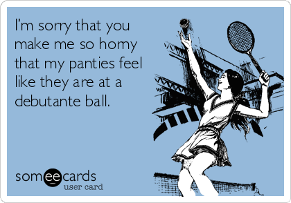 I’m sorry that you
make me so horny
that my panties feel
like they are at a
debutante ball.