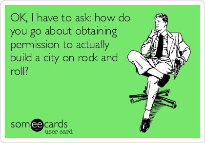 OK, I have to ask: how do
you go about obtaining
permission to actually
build a city on rock and
roll?