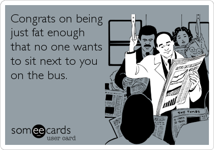 Congrats on being
just fat enough 
that no one wants 
to sit next to you
on the bus.