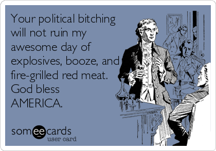 Your political bitching
will not ruin my
awesome day of
explosives, booze, and
fire-grilled red meat.
God bless
AMERICA.
