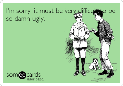 I'm sorry, it must be very difficult to be
so damn ugly.