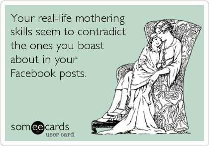 Your real-life mothering
skills seem to contradict
the ones you boast
about in your
Facebook posts.