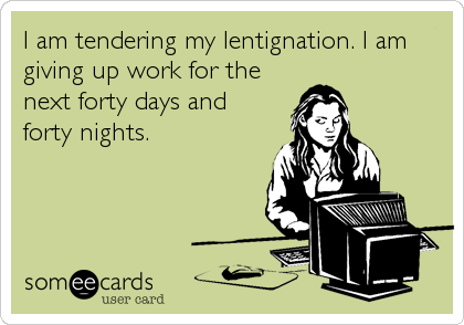 I am tendering my lentignation. I am
giving up work for the
next forty days and
forty nights.