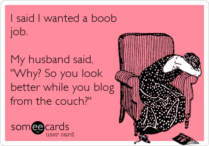 I said I wanted a boob
job.

My husband said,
"Why? So you look
better while you blog
from the couch?"