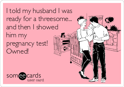 I told my husband I was
ready for a threesome...
and then I showed
him my
pregnancy test!
Owned!