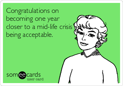 Congratulations on
becoming one year
closer to a mid-life crisis
being acceptable.
