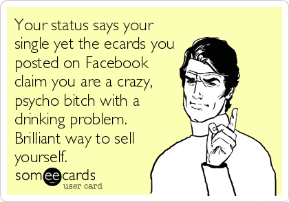 Your status says your
single yet the ecards you
posted on Facebook
claim you are a crazy,
psycho bitch with a
drinking problem.
Brilliant way to sell
yourself.