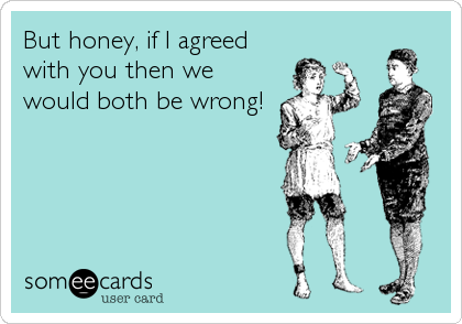 But honey, if I agreed
with you then we 
would both be wrong!