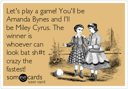 Let's play a game! You'll be 
Amanda Bynes and I'll
be Miley Cyrus. The
winner is
whoever can
look bat sh#t
crazy the
fastest!