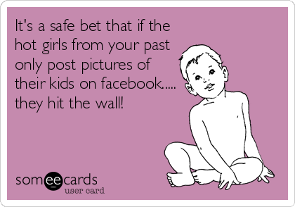 It's a safe bet that if the
hot girls from your past
only post pictures of
their kids on facebook.....
they hit the wall!