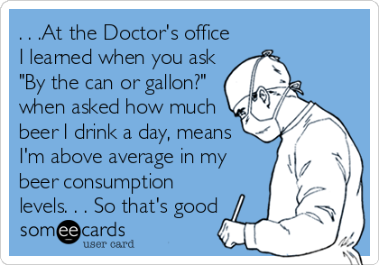 . . .At the Doctor's office
I learned when you ask
"By the can or gallon?"
when asked how much
beer I drink a day, means
I'm above avera