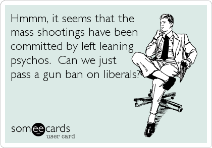 Hmmm, it seems that the
mass shootings have been
committed by left leaning
psychos.  Can we just
pass a gun ban on liberals?