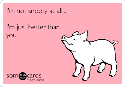 I'm not snooty at all...

I'm just better than
you.