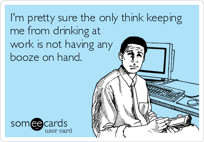 I'm pretty sure the only think keeping
me from drinking at
work is not having any
booze on hand.