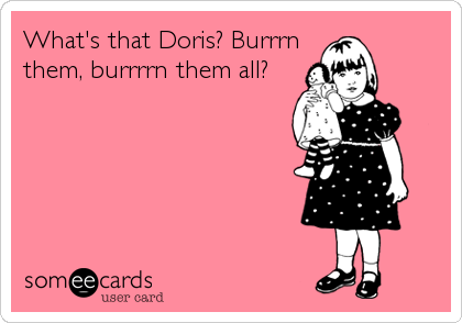 What's that Doris? Burrrn
them, burrrrn them all?