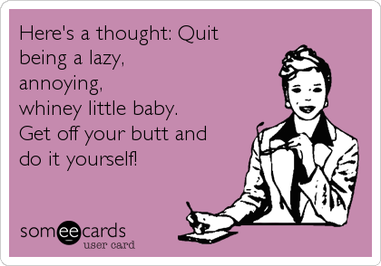 Here's a thought: Quit
being a lazy,
annoying,
whiney little baby.
Get off your butt and
do it yourself!