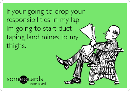 If your going to drop your
responsibilities in my lap
Im going to start duct
taping land mines to my
thighs.