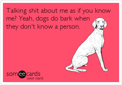 Talking shit about me as if you know
me? Yeah, dogs do bark when
they don't know a person.