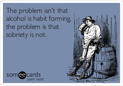 The problem isn't that
alcohol is habit forming,
the problem is that
sobriety is not.