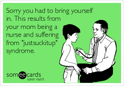 Sorry you had to bring yourself
in. This results from
your mom being a
nurse and suffering
from "justsuckitup"
syndrome.