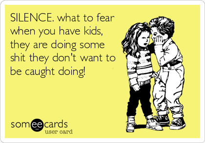 SILENCE. what to fear
when you have kids,
they are doing some
shit they don't want to
be caught doing!