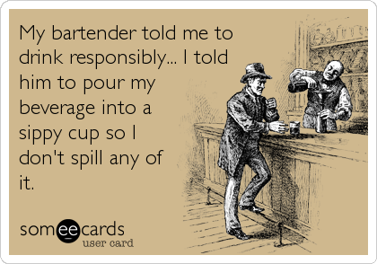 My bartender told me to
drink responsibly... I told
him to pour my
beverage into a
sippy cup so I
don't spill any of
it.