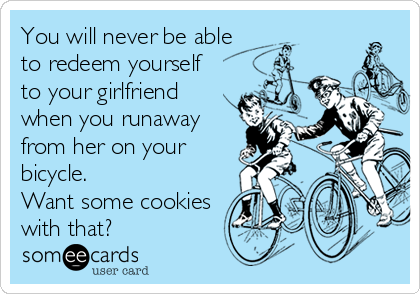 You will never be able
to redeem yourself
to your girlfriend
when you runaway
from her on your
bicycle. 
Want some cookies
with that?