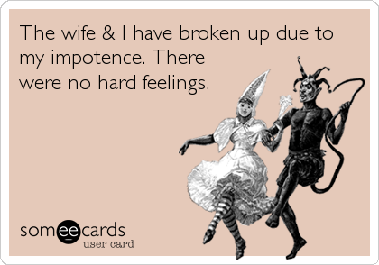 The wife & I have broken up due to
my impotence. There
were no hard feelings.