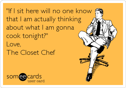 "If I sit here will no one know
that I am actually thinking
about what I am gonna
cook tonight?"
Love, 
The Closet Chef