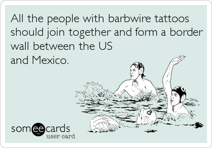 All the people with barbwire tattoos
should join together and form a border
wall between the US
and Mexico.