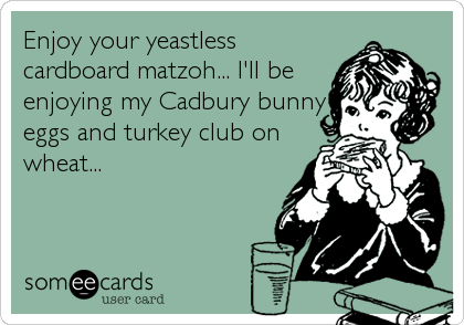 Enjoy your yeastless
cardboard matzoh... I'll be
enjoying my Cadbury bunny
eggs and turkey club on
wheat...