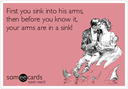 First you sink into his arms,
then before you know it,
your arms are in a sink!