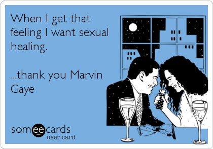 When I get that
feeling I want sexual
healing.

...thank you Marvin
Gaye
