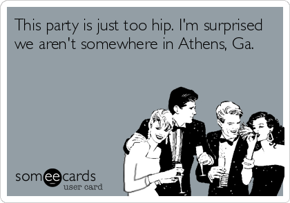 This party is just too hip. I'm surprised
we aren't somewhere in Athens, Ga.