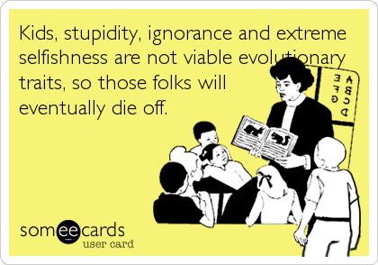 Kids, stupidity, ignorance and extreme
selfishness are not viable evolutionary
traits, so those folks will
eventually die off.
