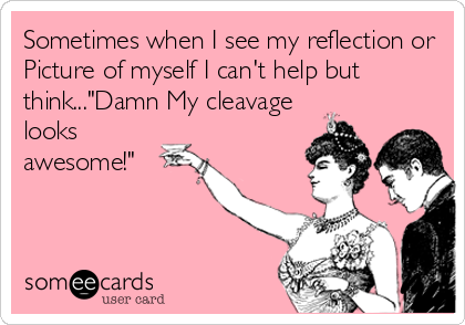 Sometimes when I see my reflection or
Picture of myself I can't help but
think..."Damn My cleavage
looks
awesome!"