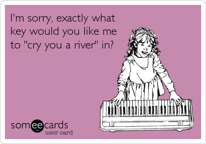I'm sorry, exactly what
key would you like me
to "cry you a river" in?